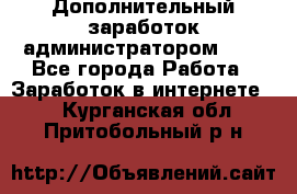 Дополнительный заработок администратором!!!! - Все города Работа » Заработок в интернете   . Курганская обл.,Притобольный р-н